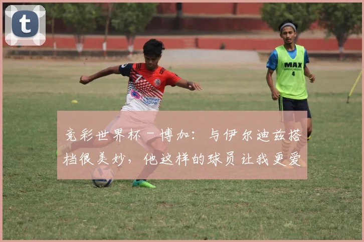 竞彩世界杯 - 博加：与伊尔迪兹搭档很美妙，他这样的球员让我更爱足球