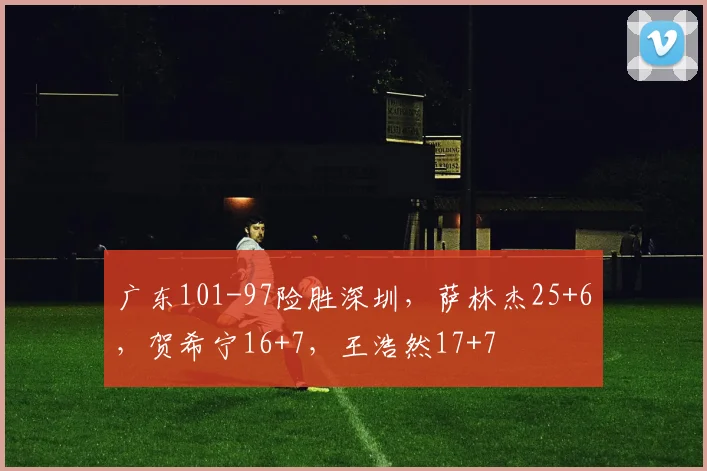 广东101-97险胜深圳，萨林杰25+6，贺希宁16+7，王浩然17+7