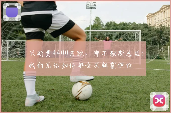 买断费4400万欧，那不勒斯总监：我们无论如何都会买断霍伊伦