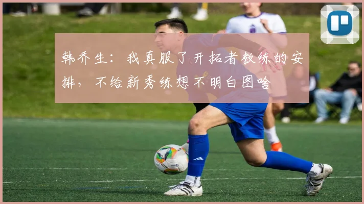 韩乔生：我真服了开拓者教练的安排，不给新秀练想不明白图啥